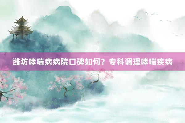 潍坊哮喘病病院口碑如何？专科调理哮喘疾病