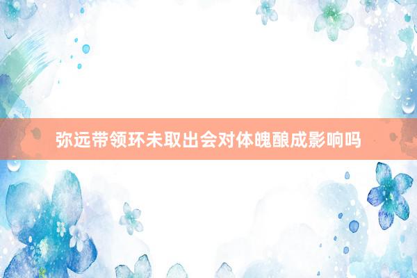 弥远带领环未取出会对体魄酿成影响吗